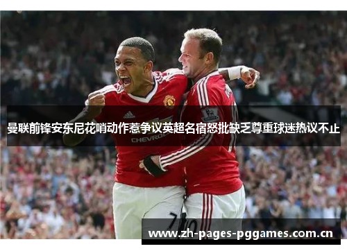 曼联前锋安东尼花哨动作惹争议英超名宿怒批缺乏尊重球迷热议不止